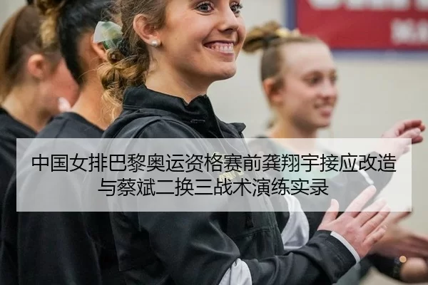 中国女排巴黎奥运资格赛前龚翔宇接应改造与蔡斌二换三战术演练实录